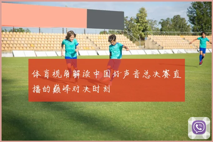 体育视角解读中国好声音总决赛直播的巅峰对决时刻