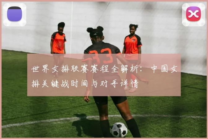 世界女排联赛赛程全解析：中国女排关键战时间与对手详情