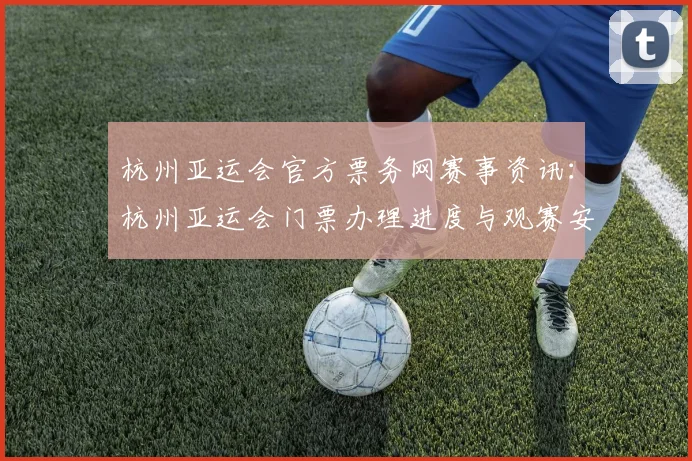 杭州亚运会官方票务网赛事资讯:杭州亚运会门票办理进度与观赛安排影响汇总