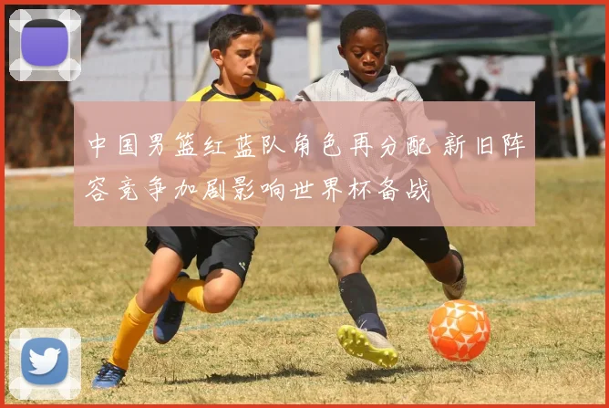 中国男篮红蓝队角色再分配 新旧阵容竞争加剧影响世界杯备战