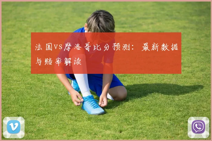 法国vs摩洛哥比分预测：最新数据与赔率解读