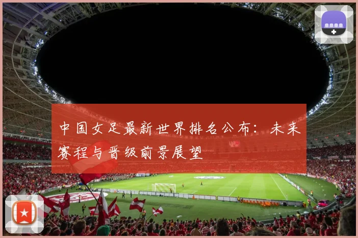中国女足最新世界排名公布：未来赛程与晋级前景展望