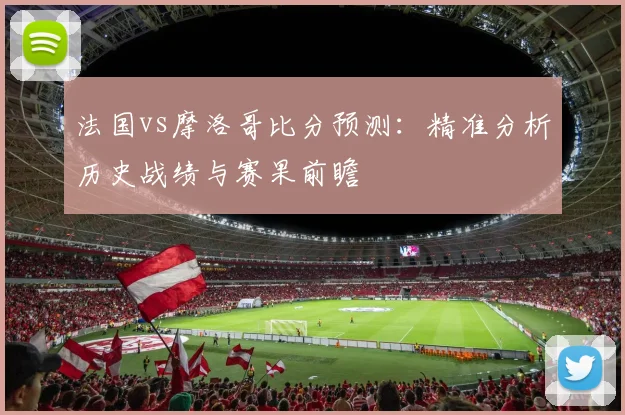 法国vs摩洛哥比分预测：精准分析历史战绩与赛果前瞻