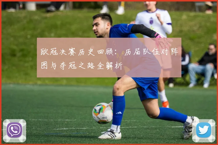 欧冠决赛历史回顾：历届队伍对阵图与夺冠之路全解析