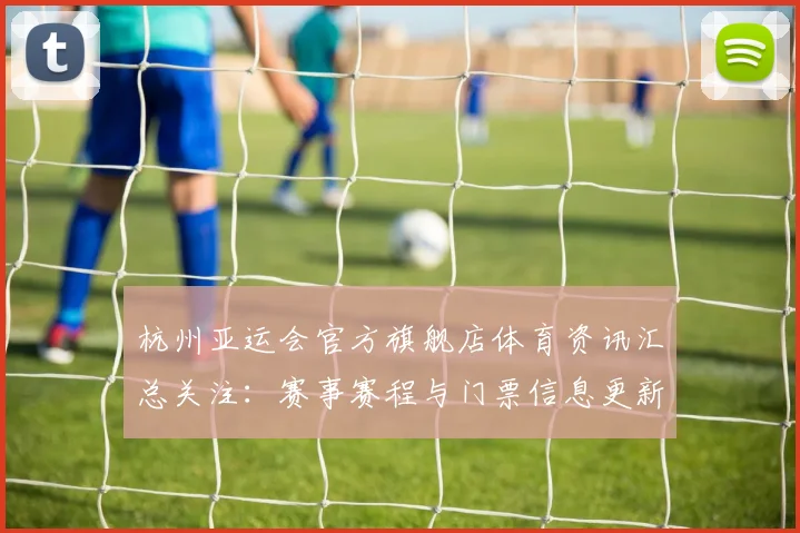 杭州亚运会官方旗舰店体育资讯汇总关注：赛事赛程与门票信息更新及服务保障