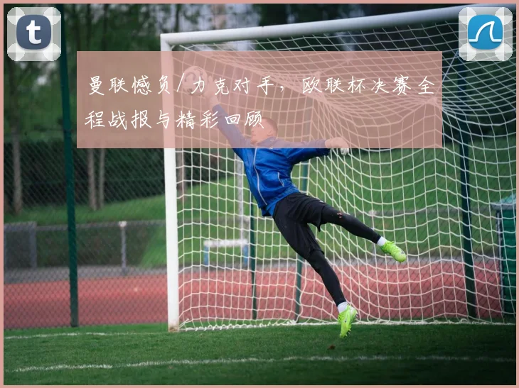 曼联憾负/力克对手，欧联杯决赛全程战报与精彩回顾