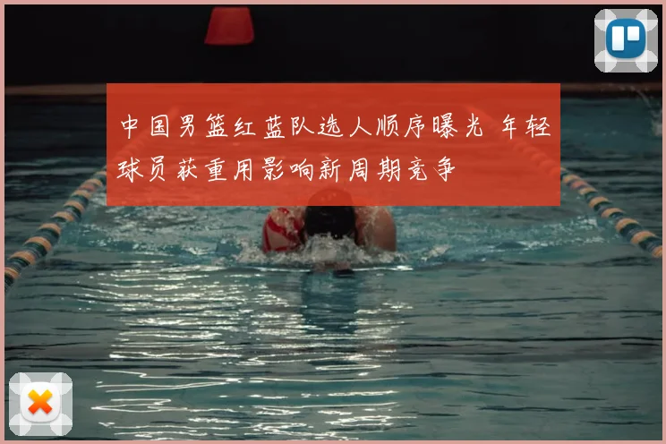 中国男篮红蓝队选人顺序曝光 年轻球员获重用影响新周期竞争