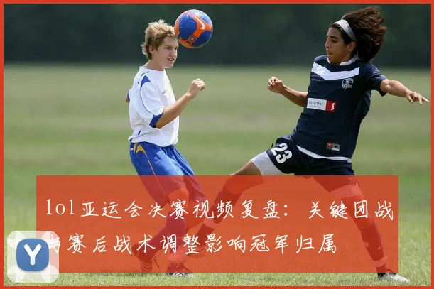 lol亚运会决赛视频复盘:关键团战与赛后战术调整影响冠军归属