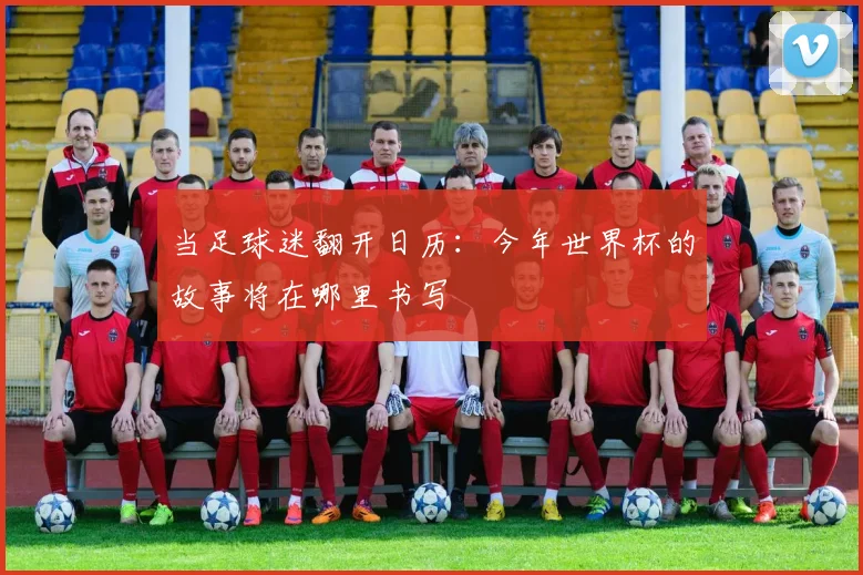 当足球迷翻开日历：今年世界杯的故事将在哪里书写