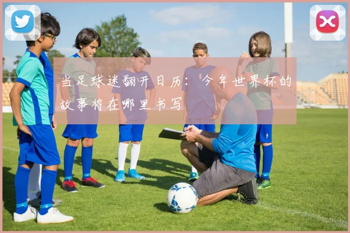 当足球迷翻开日历：今年世界杯的故事将在哪里书写