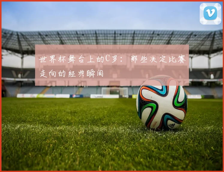 世界杯舞台上的C罗：那些决定比赛走向的经典瞬间