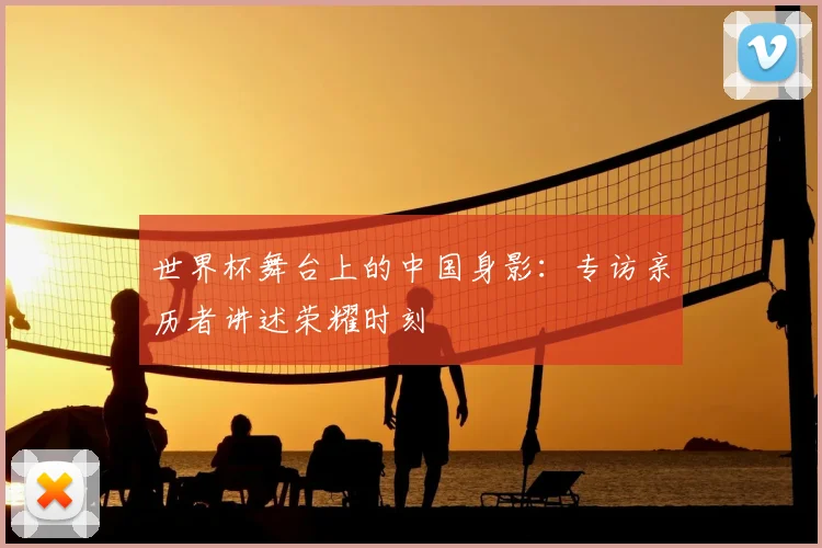 世界杯舞台上的中国身影：专访亲历者讲述荣耀时刻